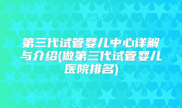 第三代试管婴儿中心详解与介绍(做第三代试管婴儿医院排名)