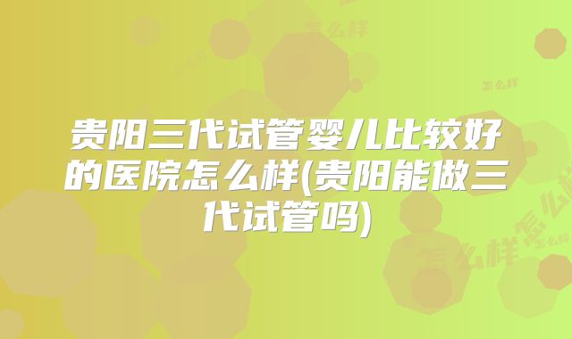 贵阳三代试管婴儿比较好的医院怎么样(贵阳能做三代试管吗)