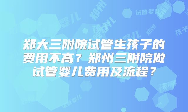郑大三附院试管生孩子的费用不高？郑州三附院做试管婴儿费用及流程？