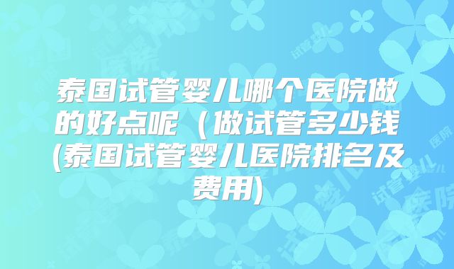 泰国试管婴儿哪个医院做的好点呢(做试管多少钱(泰国试管婴儿医院排名及费用)