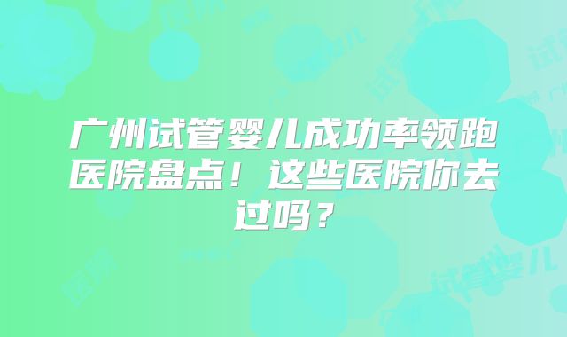 广州试管婴儿成功率领跑医院盘点！这些医院你去过吗？