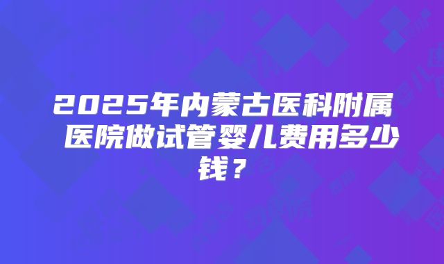 2025年内蒙古医科附属 医院做试管婴儿费用多少钱？