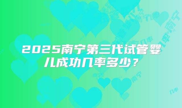 2025南宁第三代试管婴儿成功几率多少?