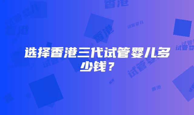 选择香港三代试管婴儿多少钱？