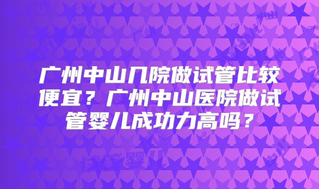广州中山几院做试管比较便宜？广州中山医院做试管婴儿成功力高吗？