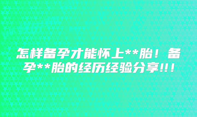 怎样备孕才能怀上**胎!备孕**胎的经历经验分享!!!