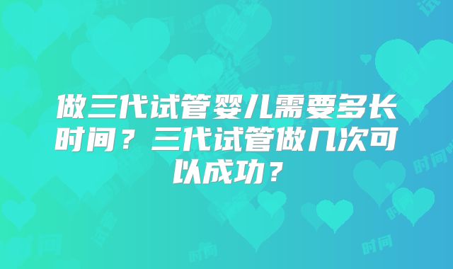 做三代试管婴儿需要多长时间?三代试管做几次可以成功?