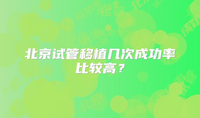 北京试管移植几次成功率比较高？