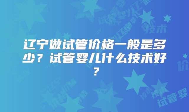 辽宁做试管价格一般是多少？试管婴儿什么技术好？
