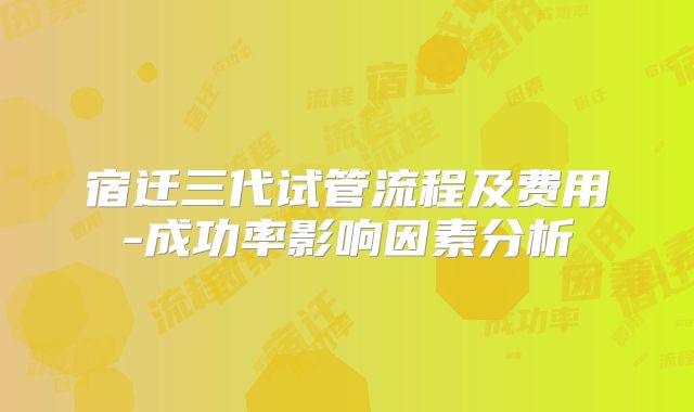 宿迁三代试管流程及费用-成功率影响因素分析