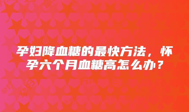孕妇降血糖的最快方法,怀孕六个月血糖高怎么办?