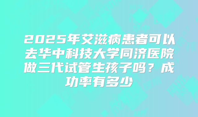 2025年艾滋病患者可以去华中科技大学同济医院做三代试管生孩子吗?成功率有多少