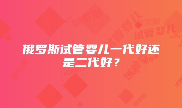 俄罗斯试管婴儿一代好还是二代好?