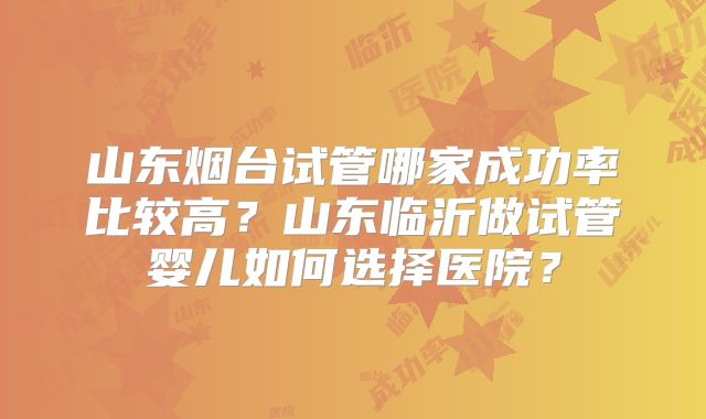 山东烟台试管哪家成功率比较高？山东临沂做试管婴儿如何选择医院？