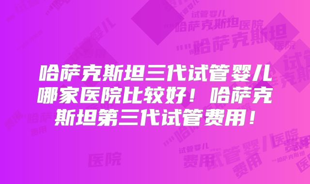 哈萨克斯坦三代试管婴儿哪家医院比较好！哈萨克斯坦第三代试管费用！