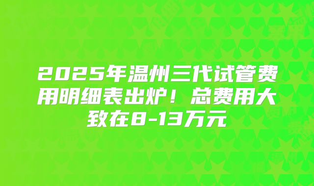 2025年温州三代试管费用明细表出炉!总费用大致在8-13万元