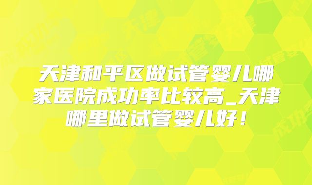 天津和平区做试管婴儿哪家医院成功率比较高_天津哪里做试管婴儿好！