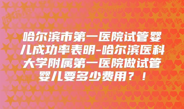 哈尔滨市第一医院试管婴儿成功率表明-哈尔滨医科大学附属第一医院做试管婴儿要多少费用?!