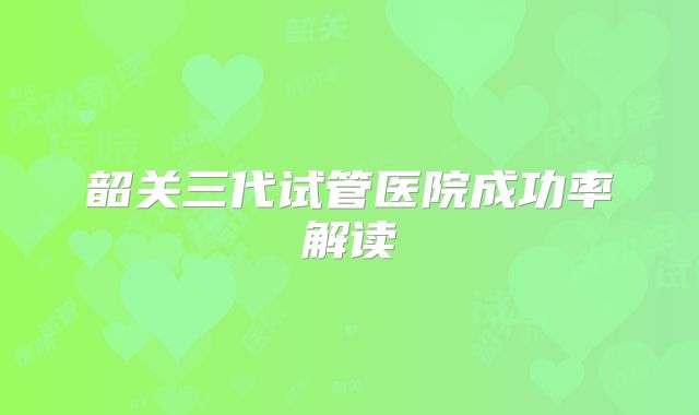 韶关三代试管医院成功率解读