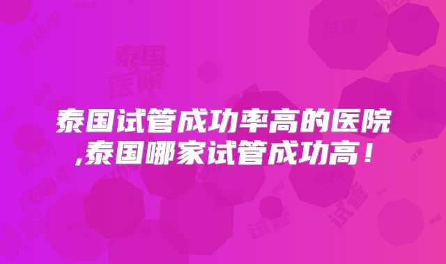 泰国试管成功率高的医院,泰国哪家试管成功高！