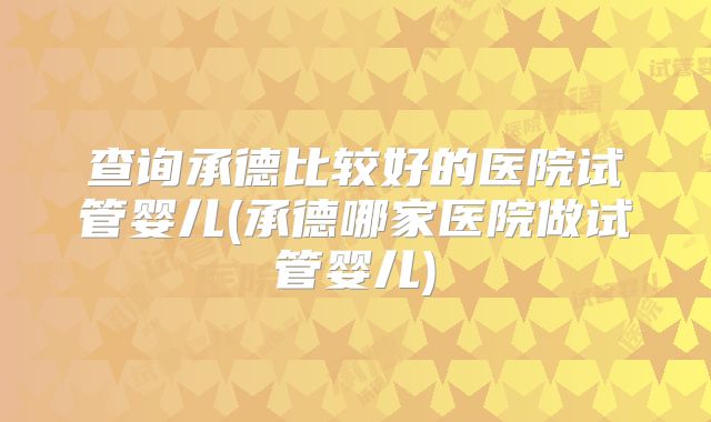 查询承德比较好的医院试管婴儿(承德哪家医院做试管婴儿)