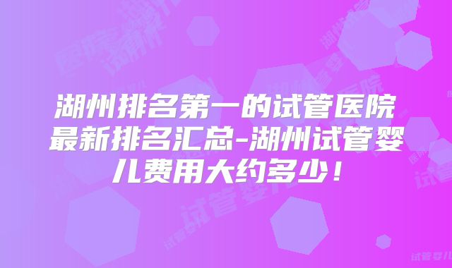 湖州排名第一的试管医院最新排名汇总-湖州试管婴儿费用大约多少！