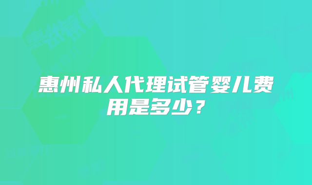惠州私人代理试管婴儿费用是多少？