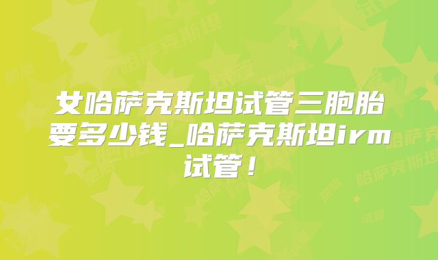 女哈萨克斯坦试管三胞胎要多少钱_哈萨克斯坦irm试管!