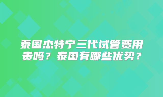 泰国杰特宁三代试管费用贵吗?泰国有哪些优势?