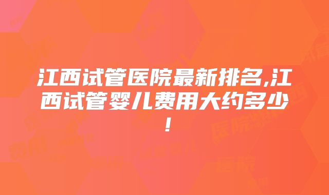江西试管医院最新排名,江西试管婴儿费用大约多少！