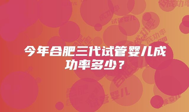 今年合肥三代试管婴儿成功率多少？