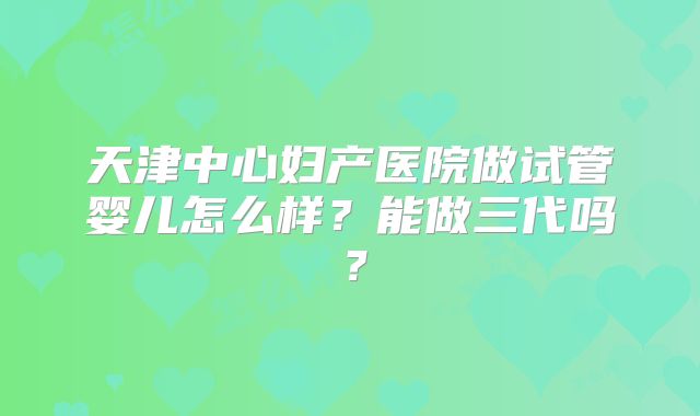 天津中心妇产医院做试管婴儿怎么样?能做三代吗?