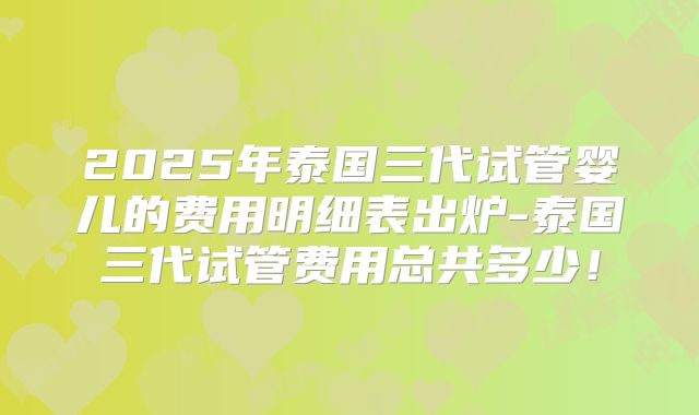 2025年泰国三代试管婴儿的费用明细表出炉-泰国三代试管费用总共多少！