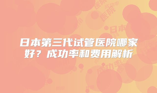 日本第三代试管医院哪家好?成功率和费用解析