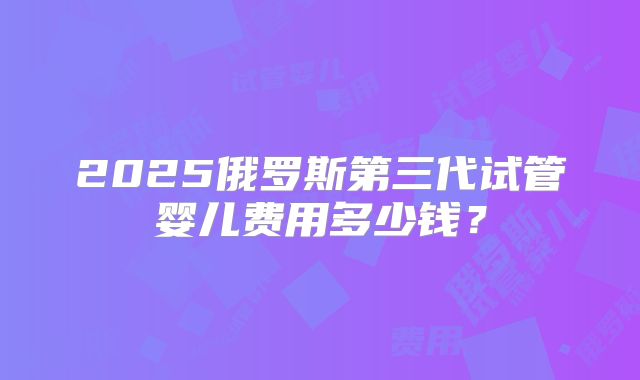 2025俄罗斯第三代试管婴儿费用多少钱？