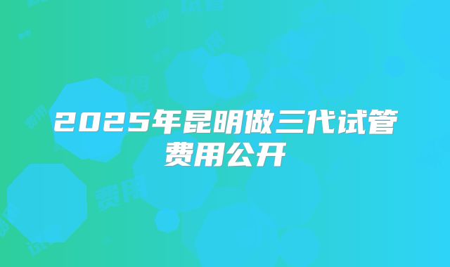 2025年昆明做三代试管费用公开