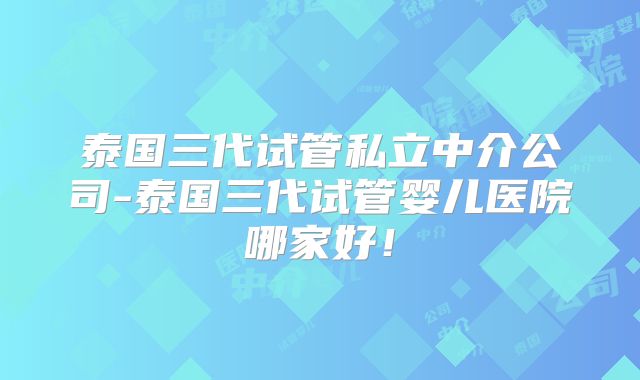 泰国三代试管私立中介公司-泰国三代试管婴儿医院哪家好！