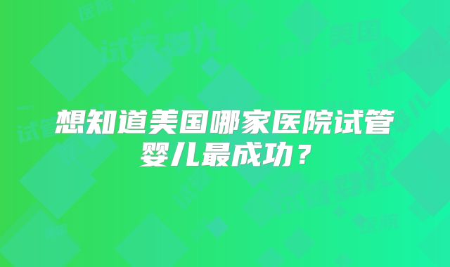 想知道美国哪家医院试管婴儿最成功？