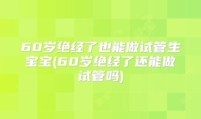 60岁绝经了也能做试管生宝宝(60岁绝经了还能做试管吗)