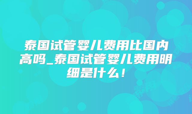 泰国试管婴儿费用比国内高吗_泰国试管婴儿费用明细是什么!