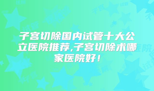 子宫切除国内试管十大公立医院推荐,子宫切除术哪家医院好!