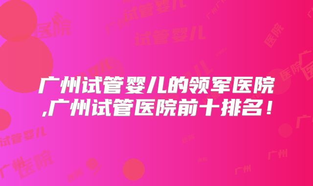 广州试管婴儿的领军医院,广州试管医院前十排名!