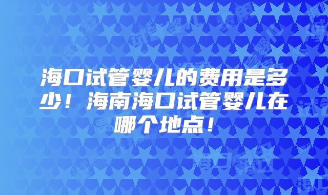 海口试管婴儿的费用是多少!海南海口试管婴儿在哪个地点!