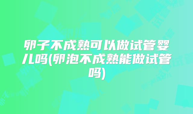 卵子不成熟可以做试管婴儿吗(卵泡不成熟能做试管吗)