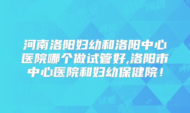 河南洛阳妇幼和洛阳中心医院哪个做试管好,洛阳市中心医院和妇幼保健院!