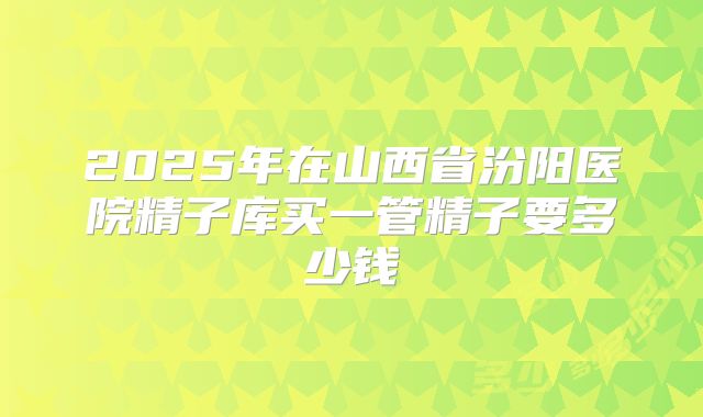 2025年在山西省汾阳医院精子库买一管精子要多少钱