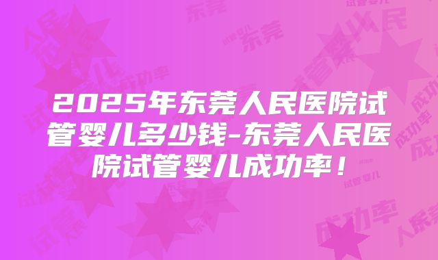 2025年东莞人民医院试管婴儿多少钱-东莞人民医院试管婴儿成功率!