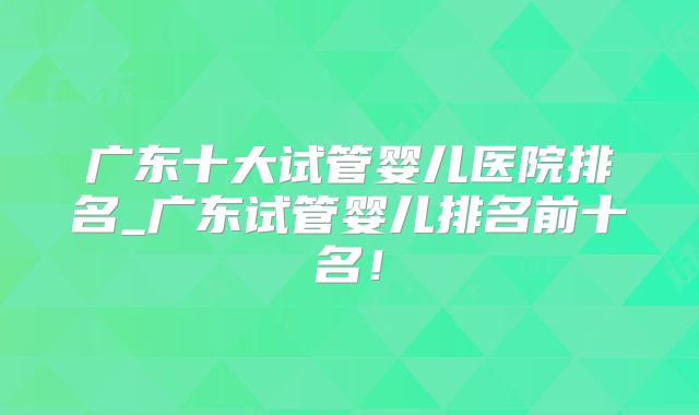 广东十大试管婴儿医院排名_广东试管婴儿排名前十名！