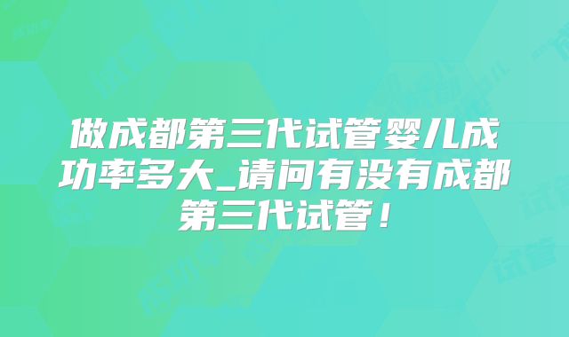 做成都第三代试管婴儿成功率多大_请问有没有成都第三代试管!
