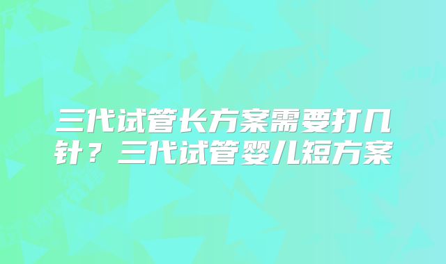 三代试管长方案需要打几针?三代试管婴儿短方案